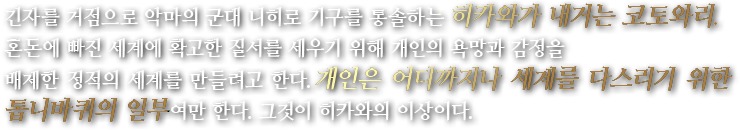 긴자를 거점으로 악마의 군대 니히로 기구를 통솔하는 히카와가 내거는 코토와리.혼돈에 빠진 세계에 확고한 질서를 세우기 위해 개인의 욕망과 감정을 배제한 정적의 세계를 만들려고 한다.개인은 어디까지나 세계를 다스리기 위한 톱니바퀴의 일부여만 한다. 그것이 히카와의 이상이다.