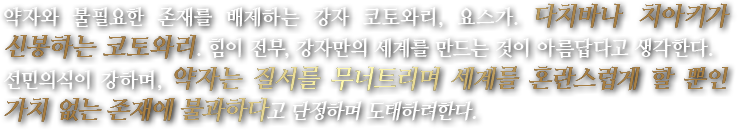 약자와 불필요한 존재를 배제하는 강자 코토와리, 요스가. 다치바나 치아키가 신봉하는 코토와리. 힘이 전부, 강자만의 세계를 만드는 것이 아름답다고 생각한다.선민의식이 강하며, 약자는 질서를 무너트리며 세계를 혼란스럽게 할 뿐인 가치 없는 존재에 불과하다고 단정하며 도태하려한다.