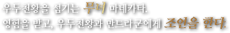 우두천왕을 섬기는 무녀 마네카타.영험을 받고, 우두천왕과 만트라군에게 조언을 한다.