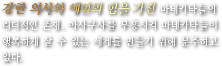 강한 의사와 예언의 힘을 가진 마네카타들의 리더적인 존재. 아사쿠사를 부흥시켜 마네카타들이 행복하게 살 수 있는 세계를 만들기 위해 분주하고 있다.