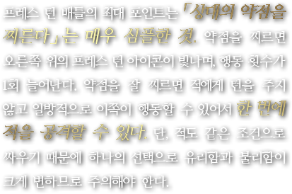 프레스 턴 배틀의 최대 포인트는 「상대의 약점을 찌른다」는 매우 심플한 것. 약점을 찌르면 오른쪽 위의 프레스 턴 아이콘이 빛나며, 행동 횟수가 1회 늘어난다. 약점을 잘 찌르면 적에게 턴을 주지 않고 일방적으로 이쪽이 행동할 수 있어서 한 번에 적을 공격할 수 있다. 단, 적도 같은 조건으로 싸우기 때문에 하나의 선택으로 유리함과 불리함이 크게 변하므로 주의해야 한다.