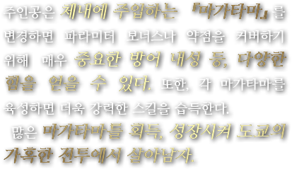 주인공은 체내에 주입하는 『마가타마』를 변경하면 파라미터 보너스나 약점을 커버하기 위해  매우 중요한 방어 내성 등, 다양한 힘을 얻을 수 있다. 또한, 각 마가타마를 육성하면 더욱 강력한 스킬을 습득한다. 많은 마가타마를 획득, 성장시켜 도쿄의 가혹한 전투에서 살아남자.