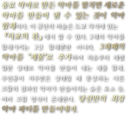 동료 악마로 만든 악마를 합치면 새로운 악마를 만들어 낼 수 있는 것이 악마 합체이다. 이 금단의 비술은 도쿄 각지에 있는 『사교의 관』에서 할 수 있다. 2체의 악마를 합체시키는 2신 합체뿐만 아니라, 3체째의 악마를 『제물』로 추가하여 처음부터 레벨 업한 상태로 악마를 만들어 내는 제물 합체, 주인공이 저주받은 상태일 때 통상과는 다른 조합의 결과인 악마가 만들어지는 숨은 요소 등, 여러 조합 방식이 존재한다. 당신만의 최강 악마 파티를 만들어내자.