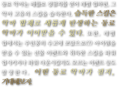 동료 악마는 배틀로 경험치를 얻어 레벨 업하면, 그 악마 고유의 스킬을 습득한다. 습득한 스킬은 악마 합체로 새롭게 탄생하는 동료 악마가 이어받을 수 있다. 또한, 레벨 업에서는 주인공의 수고에 보답으로(?) 아이템을 받을 수 있는 선물 이벤트와 취득한 스킬을 파워 업시키거나 파워 다운시킬지도 모르는 이벤트 등도 발생한다. 어떤 동료 악마가 될지, 기대해보자.