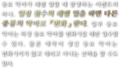 동료 악마가 레벨 업할 때 발생하는 이벤트의 하나. 일정 횟수의 레벨 업을 하면 다른 종류의 악마로 『변화』한다. 일부 동료 악마는 특정 동료 악마를 변화시킬 때만 입수할 수 있다. 물론 애착이 생긴 동료 악마는 변화시키지 않고 데리고 다니는 선택을 할 수도 있다.