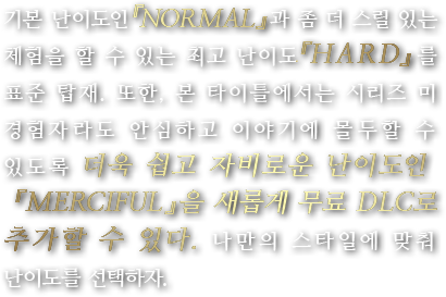 기본 난이도인 『NORMAL』과 좀 더 스릴 있는 체험을 할 수 있는 최고 난이도 『HARD』를 표준 탑재. 또한, 본 타이틀에서는 시리즈 미 경험자라도 안심하고 이야기에 몰두할 수 있도록 더욱 쉽고 자비로운 난이도인 『MERCIFUL』을 새롭게 무료 DLC로 추가할 수 있다. 나만의 스타일에 맞춰 난이도를 선택하자.