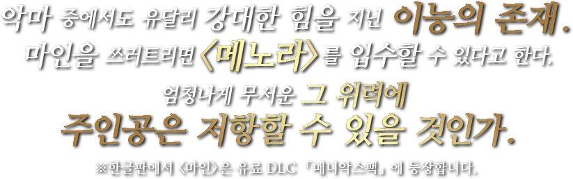 악마 중에서도 유달리 강대한 힘을 지닌 이능의 존재.마인을 쓰러트리면<메노라>를 입수할 수 있다고 한다.엄청나게 무서운 그 위력에 주인공은 저항할 수 있을 것인가.※한글판에서 <마인>은 유료 DLC 「매니악스팩」에 등장합니다.