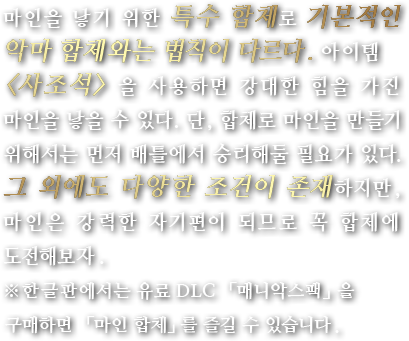 마인을 낳기 위한 특수 합체로 기본적인 악마 합체와는 법칙이 다르다. 아이템 <사조석> 을 사용하면 강대한 힘을 가진 마인을 낳을 수 있다. 단, 합체로 마인을 만들기 위해서는 먼저 배틀에서 승리해둘 필요가 있다. 그 외에도 다양한 조건이 존재하지만, 마인은 강력한 자기편이 되므로 꼭 합체에 도전해보자.※한글판에서는 유료 DLC 「매니악스팩」을 구매하면 「마인 합체」를 즐길 수 있습니다.