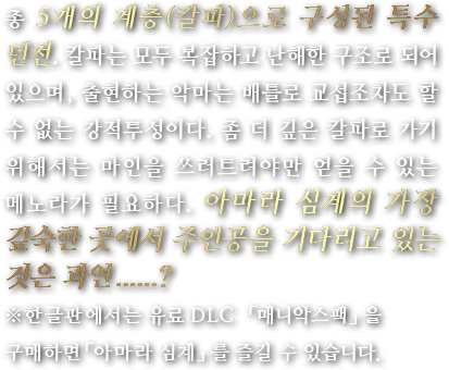 총 5개의 계층(칼파)으로 구성된 특수 던전. 칼파는 모두 복잡하고 난해한 구조로 되어 있으며, 출현하는 악마는 배틀로 교섭조차도 할 수 없는 강적투성이다. 좀 더 깊은 칼파로 가기 위해서는 마인을 쓰러트려야만 얻을 수 있는 메노라가 필요하다. 아마라 심계의 가장 깊숙한 곳에서 주인공을 기다리고 있는 것은 과연......?※한글판에서는 유료 DLC 「매니악스팩」을 구매하면「아마라 심계」를 즐길 수 있습니다.