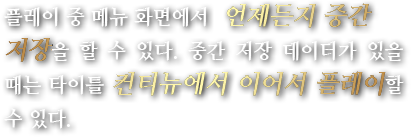 플레이 중 메뉴 화면에서 언제든지 중간 저장을 할 수 있다. 중간 저장 데이터가 있을 때는 타이틀 컨티뉴에서 이어서 플레이할 수 있다.