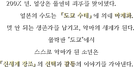 200X 년. 일상은 돌연히 최후를 맞이했다. 일본의 수도는 「도쿄 수태」에 의해 마계화. 몇 안 되는 생존자를 남기고, 악마의 세계가 된다. 몰락한 『도쿄』에서 스스로 악마가 된 소년은 「신세계 창조」의 선택과 갈등의 이야기를 자아낸다.