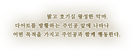 밝고 호기심 왕성한 악마. 다아트를 방황하는 주인공 앞에 나타나 어떤 목적을 가지고 주인공과 함께 행동한다.