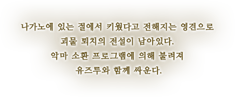 나가노에 있는 절에서 키웠다고 전해지는 영견으로 괴물 퇴치의 전설이 남아있다. 악마 소환 프로그램에 의해 불려져 유즈루와 함께 싸운다.