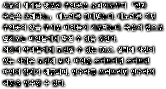 사교의 세계를 방문한 주인공은 소피아로부터 「힘과 죽음을 초래하는」 메노라를 건네받는다. 메노라를 지닌 주인공의 앞을 무서운 마인들이 가로막는다. 죽음의 힘으로 덮쳐오는 마인들에게 맞설 수 있을 것인가.최강의 악마들에게 도전할 수 있는 DLC. 실력에 자신이 있는 사람은 도전해 보자. 마인을 쓰러뜨리면 쓰러뜨린 마인의 합체가 해금되며, 인수라를 쓰러뜨리면 인수라의 허물을 입수할 수 있다.