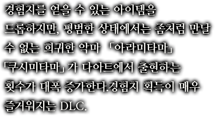 경험치를 얻을 수 있는 아이템을 드롭하지만, 평범한 상태에서는 좀처럼 만날 수 없는 희귀한 악마「아라미타마」「쿠시미타마」가 다아트에서 출현하는 횟수가 대폭 증가한다.경험치 획득이 매우 즐거워지는 DLC.