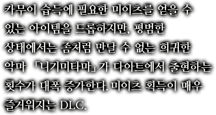 카무이 습득에 필요한 미이츠를 얻을 수 있는 아이템을 드롭하지만, 평범한 상태에서는 좀처럼 만날 수 없는 희귀한 악마 「니기미타마」가 다아트에서 출현하는 횟수가 대폭 증가한다.미이츠 획득이 매우 즐거워지는 DLC.