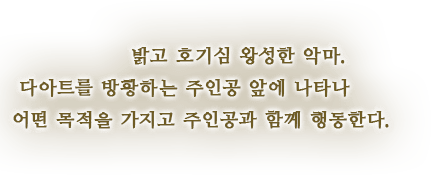 밝고 호기심 왕성한 악마. 다아트를 방황하는 주인공 앞에 나타나 어떤 목적을 가지고 주인공과 함께 행동한다.
