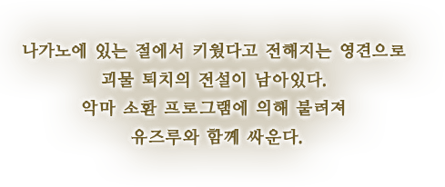 나가노에 있는 절에서 키웠다고 전해지는 영견으로 괴물 퇴치의 전설이 남아있다. 악마 소환 프로그램에 의해 불려져 유즈루와 함께 싸운다.