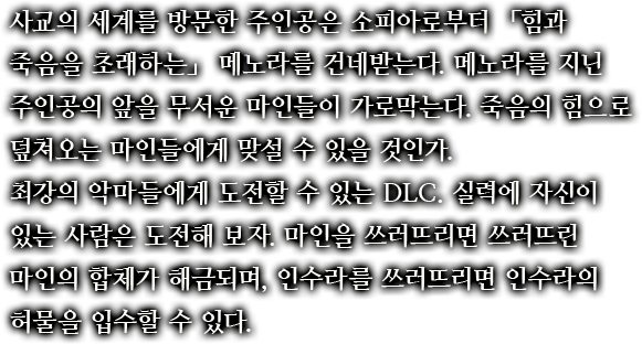 사교의 세계를 방문한 주인공은 소피아로부터 「힘과 죽음을 초래하는」 메노라를 건네받는다. 메노라를 지닌 주인공의 앞을 무서운 마인들이 가로막는다. 죽음의 힘으로 덮쳐오는 마인들에게 맞설 수 있을 것인가.최강의 악마들에게 도전할 수 있는 DLC. 실력에 자신이 있는 사람은 도전해 보자. 마인을 쓰러뜨리면 쓰러뜨린 마인의 합체가 해금되며, 인수라를 쓰러뜨리면 인수라의 허물을 입수할 수 있다.