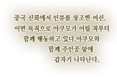 중국 신화에서 인류를 창조한 여신. 어떤 목적으로 야쿠모가 어릴 적부터 함께 행동하고 있다. 야쿠모와 함께 주인공 앞에 갑자기 나타난다.