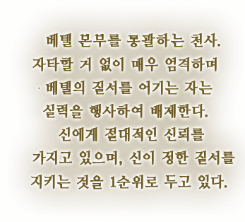 베텔 본부를 통괄하는 천사. 자타할 거 없이 매우 엄격하며 베텔의 질서를 어기는 자는 실력을 행사하여 배제한다. 신에게 절대적인 신뢰를 가지고 있으며, 신이 정한 질서를 지키는 것을 1순위로 두고 있다.