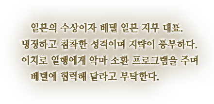 일본의 수상이자 베텔 일본 지부 대표. 냉정하고 침착한 성격이며 지략이 풍부하다. 이치로 일행에게 악마 소환 프로그램을 주며 베텔에 협력해 달라고 부탁한다.