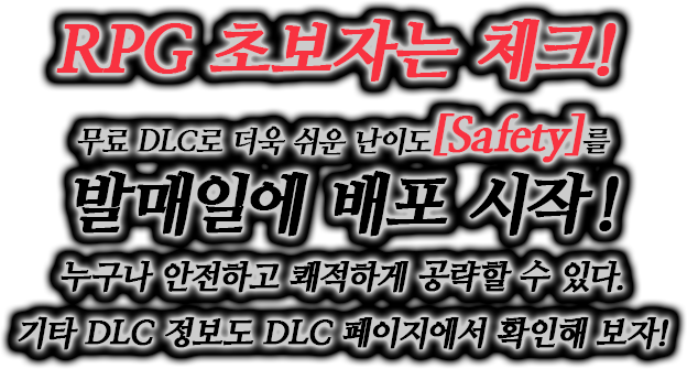 RPG 초보자는 체크! 무료 DLC로 더욱 쉬운 난이도[Safety]를 발매일에 배포 시작! 누구나 안전하고 쾌적하게 공략할 수 있다.기타 DLC 정보도 DLC 페이지에서 확인해 보자!