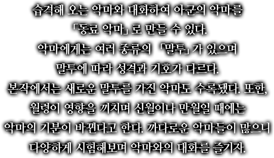 습격해 오는 악마와 대화하여 아군의 악마를 「동료 악마」로 만들 수 있다. 악마에게는 여러 종류의 「말투」가 있으며 말투에 따라 성격과 기호가 다르다. 본작에서는 새로운 말투를 가진 악마도 수록됐다. 또한, 월령이 영향을 끼치며 신월이나 만월일 때에는 악마의 기분이 바뀐다고 한다. 까다로운 악마들이 많으니 다양하게 시험해보며 악마와의 대화를 즐기자.
