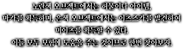 노란색 오브젝트에서는 허물이나 아이템, 마카를 획득하며, 은색 오브젝트에서는 이츠즈카를 발견하여 미이츠를 획득할 수 있다. 이들 모두 모험에 도움을 주는 것이므로 한번 찾아보자.