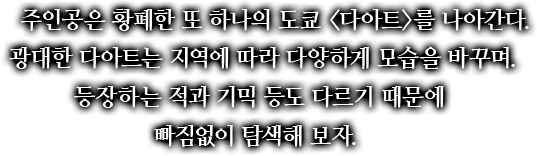 주인공은 황폐한 또 하나의 도쿄 <다아트>를 나아간다. 광대한 다아트는 지역에 따라 다양하게 모습을 바꾸며 등장하는 적과 기믹 등도 다르기 때문에 빠짐없이 탐색해 보자.