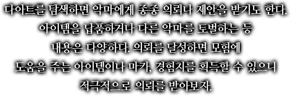 다아트를 탐색하면 악마에게 종종 의뢰나 제안을 받기도 한다. 아이템을 납품하거나 다른 악마를 토벌하는 등 내용은 다양하다. 의뢰를 달성하면 모험에 도움을 주는 아이템이나 마카, 경험치를 획득할 수 있으니 적극적으로 의뢰를 받아보자.