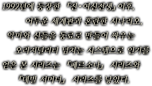 1992년에 등장한 『진・여신전생』이후, 어두운 세계관과 혼란한 시나리오,악마와 신들을 동료로 만들어 싸우는 오리지널리티 넘치는 시스템으로 인기를 얻은 본 시리즈는『페르소나』 시리즈와 『데빌 서머너』 시리즈를 낳았다.