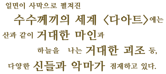 일면이 사막으로 펼쳐진 수수께끼의 세계 <다아트>에는 산과 같이 거대한 마인과 하늘을 나는 거대한 괴조 등,다양한 신들과 악마가 점재하고 있다.