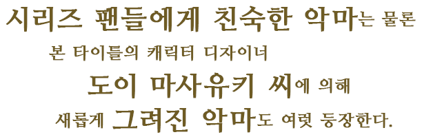 시리즈 팬들에게 친숙한 악마는 물론 본 타이틀의 캐릭터 디자이너 도이 마사유키 씨에 의해 새롭게 그려진 악마도 여럿 등장한다.