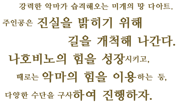 강력한 악마가 습격해오는 미개의 땅 다아트.주인공은 진실을 밝히기 위해 길을 개척해 나간다.나호비노의 힘을 성장시키고,때로는 악마의 힘을 이용하는 등,다양한 수단을 구사하여 진행하자.