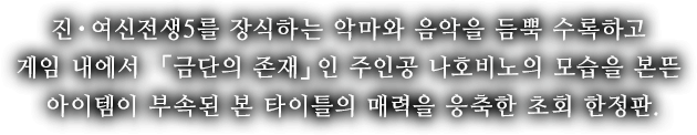 진・여신전생5를 장식하는 악마와 음악을 듬뿍 수록하고 게임 내에서 「금단의 존재」인 주인공 나호비노의 모습을 본뜬 아이템이 부속된 본 타이틀의 매력을 응축한 초회 한정판.