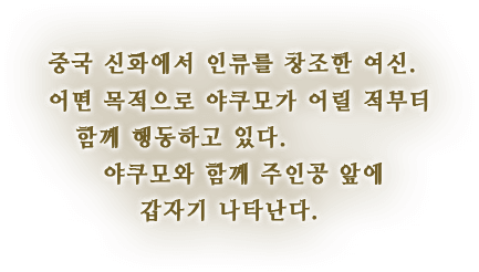 중국 신화에서 인류를 창조한 여신. 어떤 목적으로 야쿠모가 어릴 적부터 함께 행동하고 있다. 야쿠모와 함께 주인공 앞에 갑자기 나타난다.