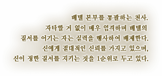 베텔 본부를 통괄하는 천사. 자타할 거 없이 매우 엄격하며 베텔의 질서를 어기는 자는 실력을 행사하여 배제한다. 신에게 절대적인 신뢰를 가지고 있으며, 신이 정한 질서를 지키는 것을 1순위로 두고 있다.