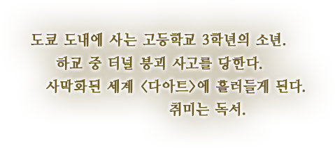 도쿄 도내에 사는 고등학교 3학년의 소년. 하교 중 터널 붕괴 사고를 당한다. 사막화된 세계 <다아트>에 흘러들게 된다. 취미는 독서.