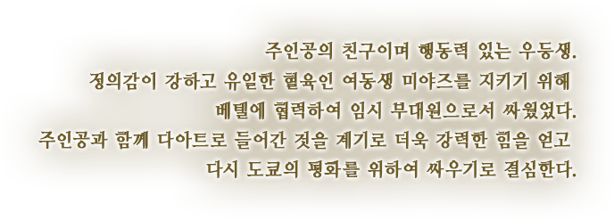 주인공의 친구이며 행동력 있는 우등생. 정의감이 강하고 유일한 혈육인 여동생 미야즈를 지키기 위해 베텔에 협력하여 임시 부대원으로서 싸웠었다. 주인공과 함께 다아트로 들어간 것을 계기로 더욱 강력한 힘을 얻고 다시 도쿄의 평화를 위하여 싸우기로 결심한다.