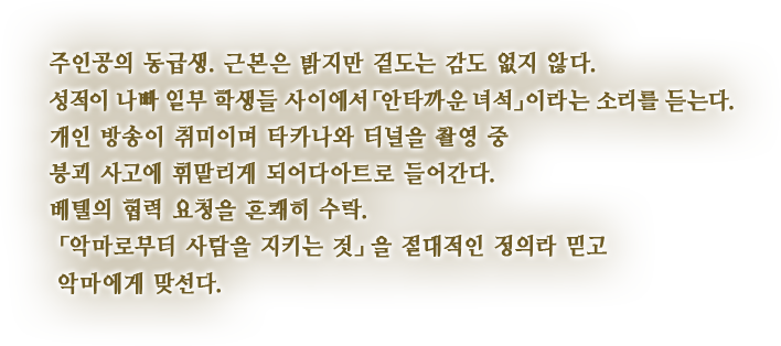 주인공의 동급생. 근본은 밝지만 겉도는 감도 없지 않다. 성적이 나빠 일부 학생들 사이에서「안타까운 녀석」이라는 소리를 듣는다. 개인 방송이 취미이며 타카나와 터널을 촬영 중 붕괴 사고에 휘말리게 되어다아트로 들어간다. 베텔의 협력 요청을 흔쾌히 수락. 「악마로부터 사람을 지키는 것」을 절대적인 정의라 믿고 악마에게 맞선다.