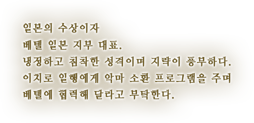 일본의 수상이자 베텔 일본 지부 대표. 냉정하고 침착한 성격이며 지략이 풍부하다. 이치로 일행에게 악마 소환 프로그램을 주며 베텔에 협력해 달라고 부탁한다.