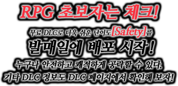 RPG 초보자는 체크! 무료 DLC로 더욱 쉬운 난이도[Safety]를 발매일에 배포 시작! 누구나 안전하고 쾌적하게 공략할 수 있다.기타 DLC 정보도 DLC 페이지에서 확인해 보자!