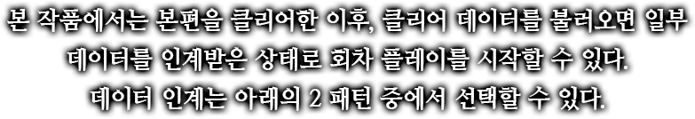 본 작품에서는 본편을 클리어한 이후, 클리어 데이터를 불러오면 일부 데이터를 인계받은 상태로 회차 플레이를 시작할 수 있다.데이터 인계는 아래의 2 패턴 중에서 선택할 수 있다.