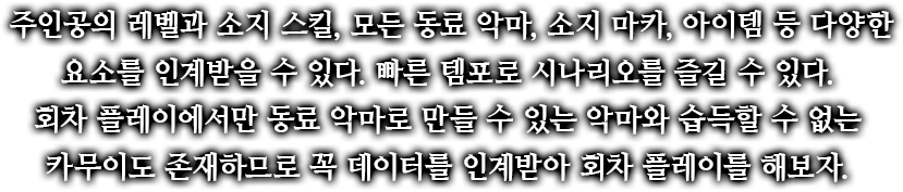 주인공의 레벨과 소지 스킬, 모든 동료 악마, 소지 마카, 아이템 등 다양한 요소를 인계받을 수 있다. 빠른 템포로 시나리오를 즐길 수 있다.회차 플레이에서만 동료 악마로 만들 수 있는 악마와 습득할 수 없는 카무이도 존재하므로 꼭 데이터를 인계받아 회차 플레이를 해보자.