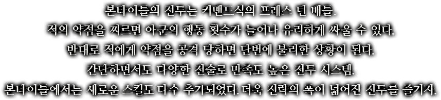 본타이틀의 전투는 커맨드식의 프레스 턴 배틀. 적의 약점을 찌르면 아군의 행동 횟수가 늘어나 유리하게 싸울 수 있다. 반대로 적에게 약점을 공격 당하면 단번에 불리한 상황이 된다. 간단하면서도 다양한 전술로 만족도 높은 전투 시스템. 본타이틀에서는 새로운 스킬도 다수 추가되었다. 더욱 전략의 폭이 넓어진 전투를 즐기자.