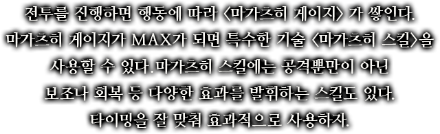전투를 진행하면 행동에 따라 <마가츠히 게이지>가 쌓인다. 마가츠히 게이지가 MAX가 되면 특수한 기술 <마가츠히 스킬>을 사용할 수 있다. 마가츠히 스킬에는 공격뿐만이 아닌 보조나 회복 등 다양한 효과를 발휘하는 스킬도 있다. 타이밍을 잘 맞춰 효과적으로 사용하자.
