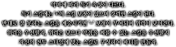 악마에 따라 특기 속성이 다르다. 특기 스킬에는 '+'의 스킬 보정이 있으며 강력한 스킬이 된다. 반대로 잘 못하는 스킬을 계승시키면 '-' 보정이 부여되며 위력이 낮아진다. 위력을 우선할지, 위력은 낮으나 약점을 찌를 수 있는 스킬을 우선할지 자신의 전투 스타일에 맞는 스킬로 구성하여 파티를 만들자.