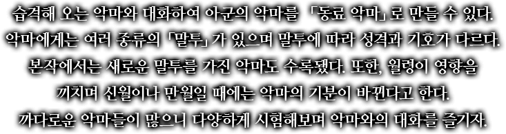 습격해 오는 악마와 대화하여 아군의 악마를 「동료 악마」로 만들 수 있다. 악마에게는 여러 종류의 「말투」가 있으며 말투에 따라 성격과 기호가 다르다. 본작에서는 새로운 말투를 가진 악마도 수록됐다. 또한, 월령이 영향을 끼치며 신월이나 만월일 때에는 악마의 기분이 바뀐다고 한다. 까다로운 악마들이 많으니 다양하게 시험해보며 악마와의 대화를 즐기자.