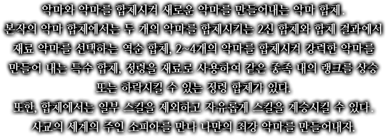 악마와 악마를 합체시켜 새로운 악마를 만들어내는 악마 합체. 본작의 악마 합체에서는 두 개의 악마를 합체시키는 2신 합체와 합체 결과에서 재료 악마를 선택하는 역순 합체, 2~4개의 악마를 합체시켜 강력한 악마를 만들어 내는 특수 합체, 정령을 재료로 사용하여 같은 종족 내의 랭크를 상승 또는 하락시킬 수 있는 정령 합체가 있다. 또한, 합체에서는 일부 스킬을 제외하고 자유롭게 스킬을 계승시킬 수 있다. 사교의 세계의 주인 소피아를 만나 나만의 최강 악마를 만들어내자.